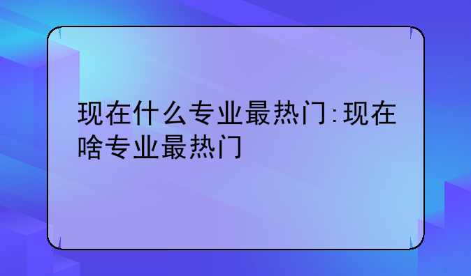 现在什么专业最热门:现在啥专业最热门