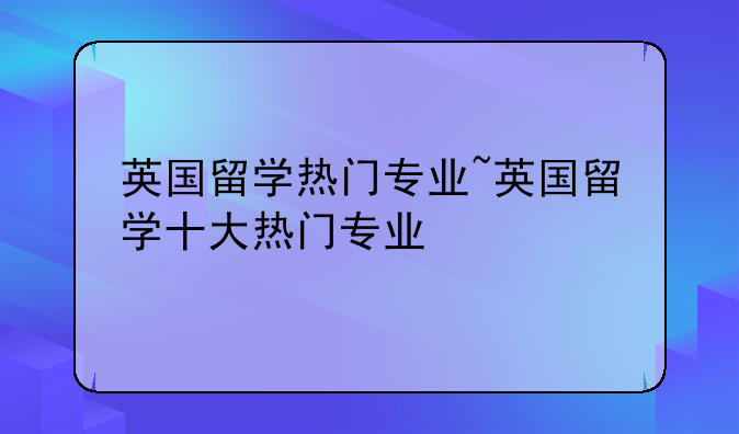英国留学热门专业~英国留学十大热门专业