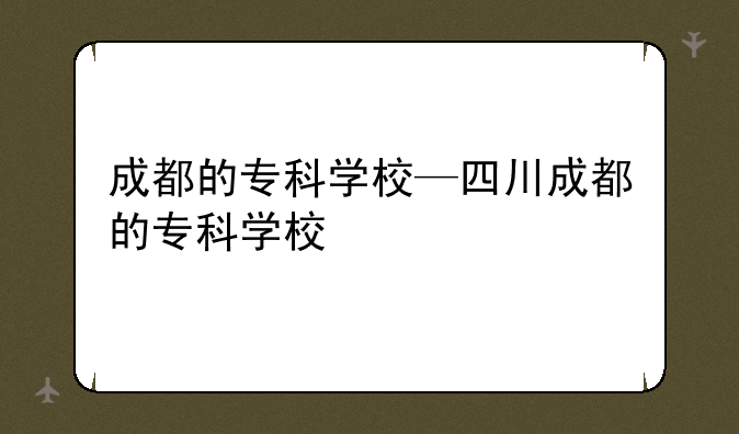 成都的专科学校—四川成都的专科学校