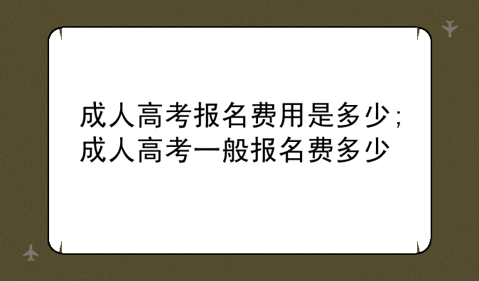 成人高考报名费用是多少;成人高考一般报名费多少