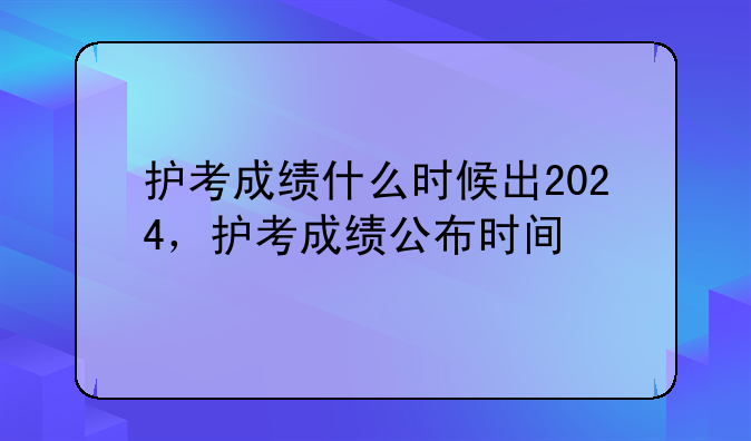 护考成绩什么时候出2024，护考成绩公布时间