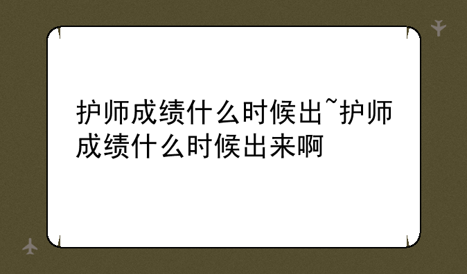 护师成绩什么时候出~护师成绩什么时候出来啊
