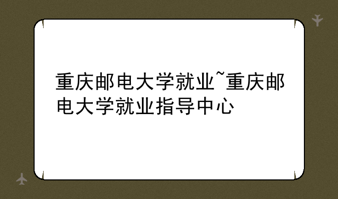 重庆邮电大学就业~重庆邮电大学就业指导中心