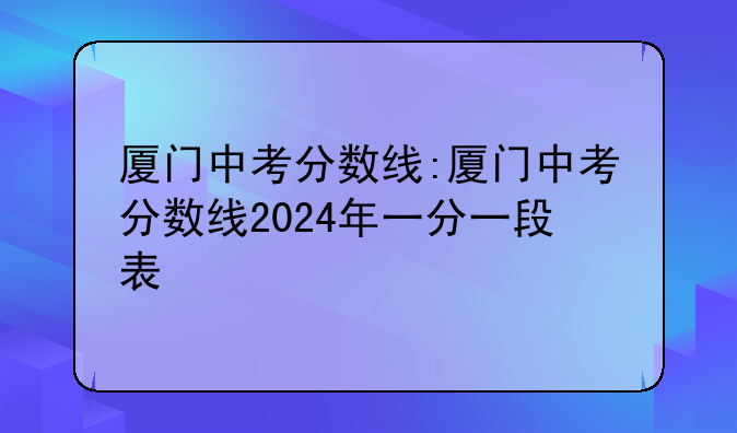 厦门中考分数线:厦门中考分数线2024年一分一段表