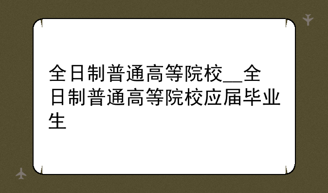 全日制普通高等院校__全日制普通高等院校应届毕业生
