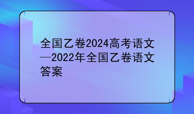 全国乙卷2024高考语文—2022年全国乙卷语文答案