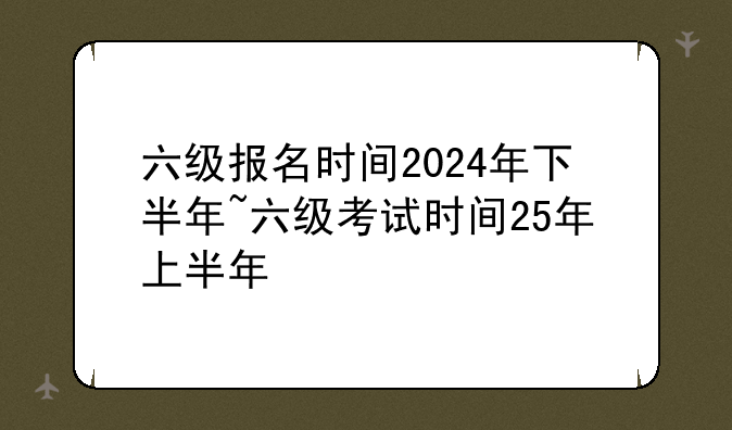 六级报名时间2024年下半年~六级考试时间25年上半年