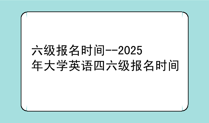 六级报名时间--2025年大学英语四六级报名时间