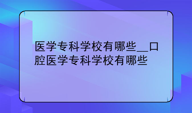 医学专科学校有哪些__口腔医学专科学校有哪些
