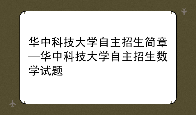 华中科技大学自主招生简章—华中科技大学自主招生数学试题