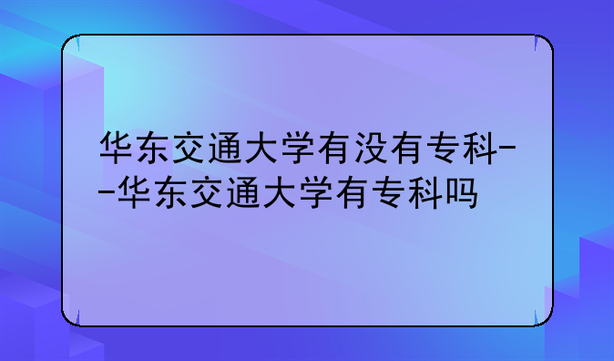 华东交通大学有没有专科--华东交通大学有专科吗