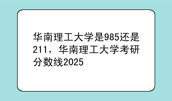 华南理工大学是985还是211，华南理工大学考研分数线2025